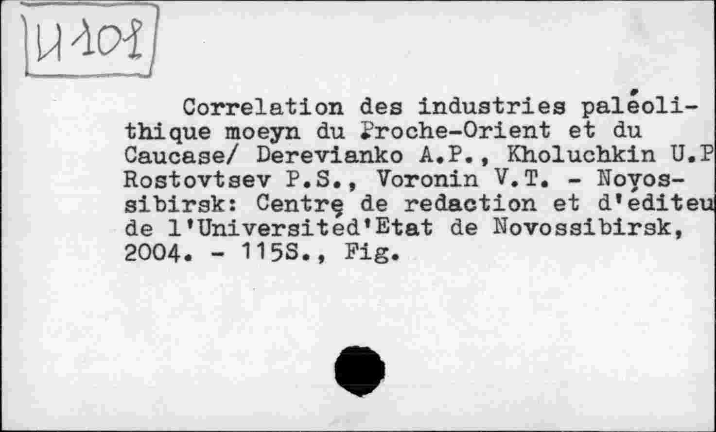 ﻿LW/
Correlation des industries paléolithique moeyn du Proche-Orient et du Caucase/ Derevianko A.P., Kholuchkin U.P Rostovtsev P.S., Voronin V.T. - Novossibirsk: Centrq de redaction et d’editeu de 1’Universited’Etat de Novossibirsk, 2004. - 115S., Fig.